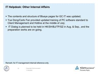11/30/2022
23 Corporate Communication
IT Helpdesk: Other Internal Affairs
 The contents and structure of Blueye pages for GC IT was updated;
 Yue Dong/Carlo Fan provided updated training of PC software standard to
Client Management and Hotline at the middle of July;
 IT Dialog is planned to be held in HK/SH/BJ/TP/SZ in Aug. & Sep., and the
preparation works are on going.
Remark: for IT management internal reference only
 
