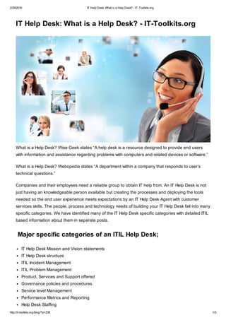 2/29/2016 IT Help Desk: What is a Help Desk? - IT-Toolkits.org
http://it-toolkits.org/blog/?p=236 1/3
IT Help Desk: What is a Help Desk? - IT-Toolkits.org
What is a Help Desk? Wise Geek states “A help desk is a resource designed to provide end users
with information and assistance regarding problems with computers and related devices or software.”
What is a Help Desk? Webopedia states “A department within a company that responds to user’s
technical questions.”
Companies and their employees need a reliable group to obtain IT help from. An IT Help Desk is not
just having an knowledgeable person available but creating the processes and deploying the tools
needed so the end user experience meets expectations by an IT Help Desk Agent with customer
services skills. The people, process and technology needs of building your IT Help Desk fall into many
specific categories. We have identified many of the IT Help Desk specific categories with detailed ITIL
based information about them in separate posts.
Major specific categories of an ITIL Help Desk;
IT Help Desk Mission and Vision statements
IT Help Desk structure
ITIL Incident Management
ITIL Problem Management
Product, Services and Support offered
Governance policies and procedures
Service level Management
Performance Metrics and Reporting
Help Desk Staffing
 