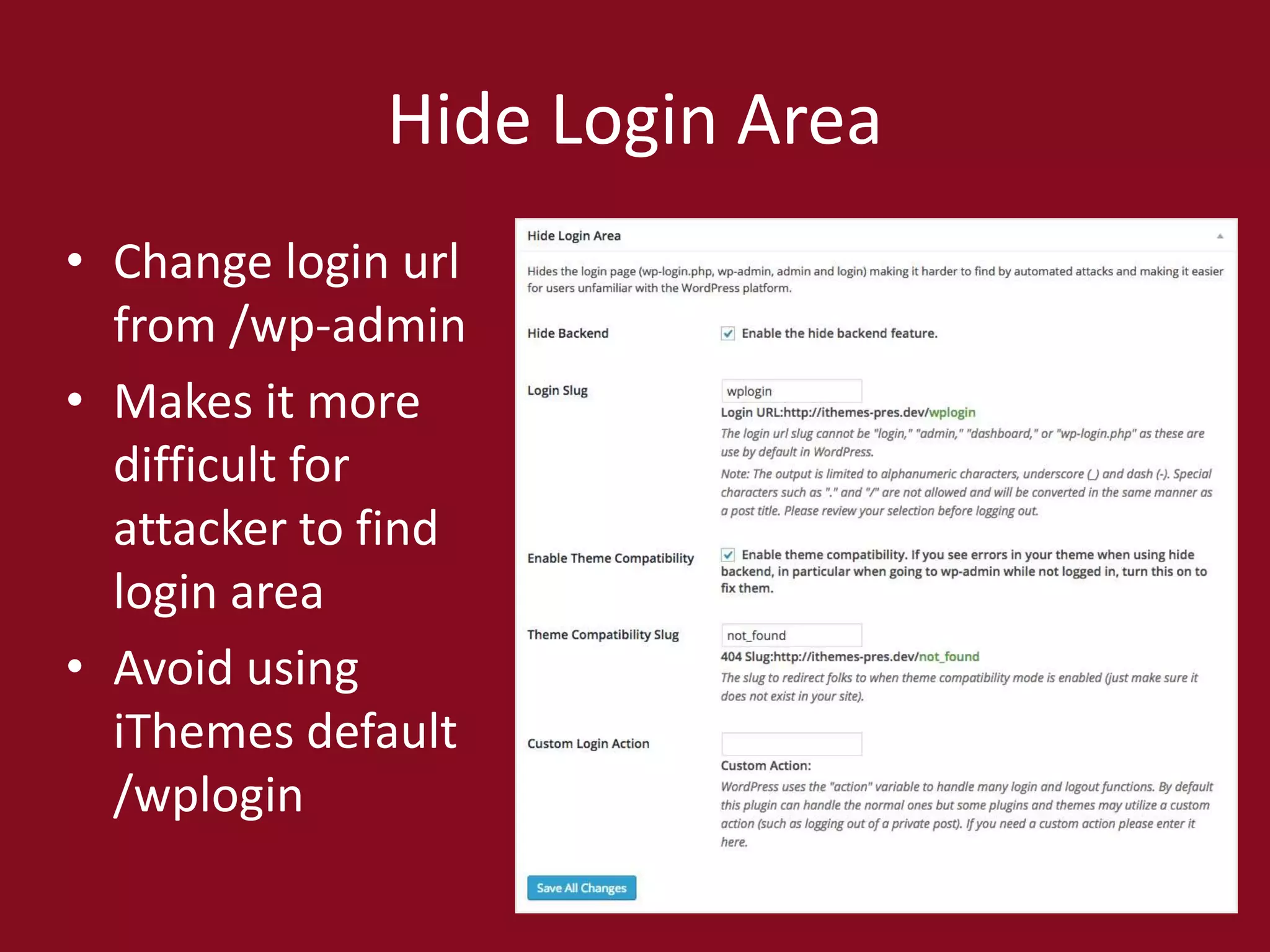 Hide Login Area
• Change login url
from /wp-admin
• Makes it more
difficult for
attacker to find
login area
• Avoid using
iThemes default
/wplogin
 