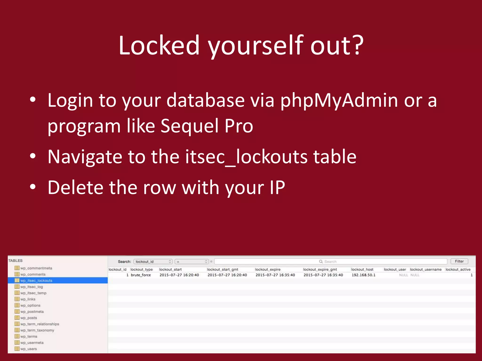 Locked yourself out?
• Login to your database via phpMyAdmin or a
program like Sequel Pro
• Navigate to the itsec_lockouts table
• Delete the row with your IP
 