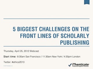 5 BIGGEST CHALLENGES ON THE
FRONT LINES OF SCHOLARLY
PUBLISHING
1
© 2012 iParadigms LLC.
Thursday, April 25, 2012 Webcast
Start time: 8:30am San Francisco / 11:30am New York / 4:30pm London
Twitter: #ethics2013
 