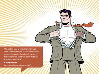 “We had no way of knowing when calls
were dropped before, or how many times
someone called or how long they were
left on hold. We can track all of that now —
thanks to Switchvox.”

Cory Kendrick
Information Systems Manager, SCPH

 