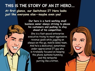 This is the story of an IT HERO…
At first glance, our Switchvox IT Hero looks
just like everyone else — maybe even you!
Our hero is a hard-working small
business owner always striving to please
his customers and pushing to stay
ahead of his competition.
She is a fast-paced enterprise
executive trying to meet aggressive
revenue goals while juggling an
always-on-the-go, mobile sales team.
And he’s a dedicated, sometimes
under-appreciated IT guy who
is tirelessly focused on keeping
the phone systems humming
and the networks
purring like a kitten.

 