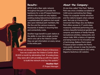 Results:

About the Company:

BPOC built a fiber optic network
throughout the park to provide the
backbone for a new IP-based Switchvox
solution that would not only replace
existing analog telecommunications with
a sophisticated UC platform; but would
also save individual park members, like
the Zoo and the various museums,
thousands of dollars in recurring fees
and connectivity costs.

At one time called “City Park,” Balboa
Park was once a treeless scrubland of
1,400 acres overlooking San Diego.
Today it is a popular tourist attraction
and the nation’s largest urban cultural
park. Not only is it home to the
renowned San Diego Zoo, but Balboa
Park offers access to 17 world-class
museums; esteemed performing arts
centers; beautiful botanical gardens and
canyons; and dozens of family-friendly
recreational activities, restaurants, and
nature trails. With a history of ingenuity
and being known for its innovative use
of technology, Balboa Park’s latest
IT-based project enables the Park’s
many public venues to reap the benefits
of Unified Communications (UC) using
Digium’s Switchvox UC solution.

Another huge benefit to park visitors is
the ability to now dial a single number
and in one call to the Visitors Center
they can get information on every venue
in the entire park.

“When we showed the Park’s Board of Directors
how we could save the Visitor’s Center alone
$1,200 a month by eliminating their 15 analog lines,
they were all in with providing us with the capital
to build the network and buy the system.”

Heather Hart
IT Project Manager

 