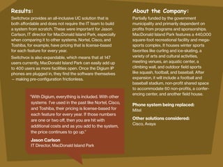 Results:

About the Company:

Switchvox provides an all-inclusive UC solution that is
both affordable and does not require the IT team to build
a system from scratch. These were important for Jason
Carlson, IT director for MacDonald Island Park, especially
when comparing it to other systems. Nortel, Cisco, and
Toshiba, for example, have pricing that is license-based
for each feature for every year.

Partially funded by the government
municipality and primarily dependent on
profits from programs and sponsorships.
MacDonald Island Park features a 440,000
square-foot recreational facility and megasports complex. It houses winter sports
favorites like curling and ice-skating, a
variety of arts and cultural activities,
meeting venues, an aquatic center, a
climbing wall, and outdoor field sports
like squash, football, and baseball. After
expansion, it will include a football and
baseball stadium, non-profit shared space
to accommodate 60 non-profits, a conferencing center, and another field house.

Switchvox is also expandable, which means that at 147
users currently, MacDonald Island Park can easily add up
to 400 users as more facilities open. Once the Digium IP
phones are plugged in, they find the software themselves
— making pre-configuration frictionless.

“With Digium, everything is included. With other
systems I’ve used in the past like Nortel, Cisco,
and Toshiba, their pricing is license-based for
each feature for every year. If those numbers
are one or two off, then you are hit with
additional costs and as you add to the system,
the price continues to go up.”

Jason Carlson
IT Director, MacDonald Island Park

Phone system being replaced: 	
Mitel				

Other solutions considered:
Cisco, Avaya

 