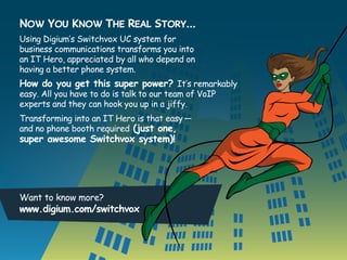 Now You Know The Real Story…
Using Digium’s Switchvox UC system for
business communications transforms you into
an IT Hero, appreciated by all who depend on
having a better phone system.

How do you get this super power? It’s remarkably
easy. All you have to do is talk to our team of VoIP
experts and they can hook you up in a jiffy.
Transforming into an IT Hero is that easy —
and no phone booth required (just one,

super awesome Switchvox system)!

Want to know more?

www.digium.com/switchvox

 
