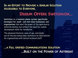 In an Effort to Provide a Similar Solution
Accessible to Everyone,

Digium Offers Switchvox...
Switchvox is a business phone system specifically
developed for small- and mid-sized businesses and
organizations that want the power of the open source
Asterisk solution, but without the need for custom
development skills for installation.
The advanced features, ease-of-use, and simple
out-of-the-box setup make Switchvox an ideal solution
for organizations with limited technical staff.

... a Full Unified Communications Solution

...Built on the Power of Asterisk!

 