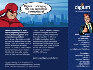 Digium...is changing...
the way businesses
communicate!

Founded in 1999, Digium is the
creator and primary developer of
Asterisk, the industry’s first open
source telephony platform.
More than one million customers in 125
countries have deployed Asterisk-based
systems. Digium is committed to ending
the days of expensive, proprietary
telecom. The Switchvox family of Unified
Communications solutions is built on
Asterisk and is designed to provide
enterprise class features at affordable

prices for small and medium businesses.
The award-winning line of Switchvox
IP PBX phone systems provides more
than a phone system — it delivers a
Unified Communications platform
that integrates multiple features that
increase productivity and lower monthly
communication costs. It’s the affordable
solution with a proven return on
investment for businesses
with 10 to 400 users.

Learn more at digium.com/switchvox
Copyright © 2013 Digium, Inc. All rights reserved.
Digium, Asterisk and Switchvox are trademarks of Digium, Inc.
All other trademarks are property of their respective owners.

Want

more
information
on Switchvox?

Take a virtual tour
of this powerful
Unified Communications
platform:
www.digium.com/switchvox

Contact us —
we’re here to help.
Talk with a
Switchvox specialist:
1 877 344 4861
1 256 428 6271
sales@digium.com

 