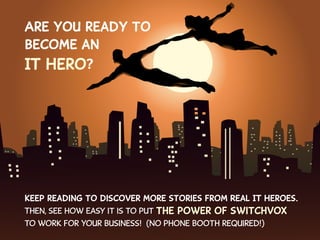Are you ready to
become an
IT Hero?

Keep reading to discover more stories from Real IT Heroes.
Then, see how easy it is to put the

power of Switchvox

to work for your business! (No phone booth required!)

 