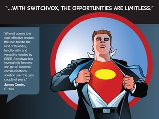 “…with Switchvox, the opportunities are limitless.”

“When it comes to a
cost-effective product
that can handle the
kind of flexibility,
functionality, and
versatility needed by
ESES, Switchvox has
increasingly become
our ‘go-to’ business
communications
solution over the past
couple of years.”

James Conlin,
IT Hero

 