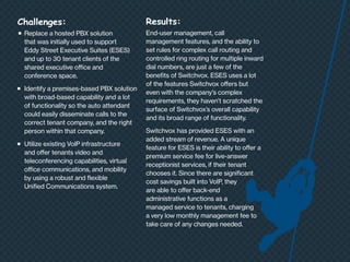 Challenges:
n	

	
	
	
	
n	

n	

	
	
	
	
	

Replace a hosted PBX solution
that was initially used to support
Eddy Street Executive Suites (ESES)
and up to 30 tenant clients of the
shared executive office and
conference space.
Identify a premises-based PBX solution
with broad-based capability and a lot
of functionality so the auto attendant
could easily disseminate calls to the
correct tenant company, and the right
person within that company.
Utilize existing VoIP infrastructure
and offer tenants video and
teleconferencing capabilities, virtual
office communications, and mobility
by using a robust and flexible
Unified Communications system.

Results:
End-user management, call
management features, and the ability to
set rules for complex call routing and
controlled ring routing for multiple inward
dial numbers, are just a few of the
benefits of Switchvox. ESES uses a lot
of the features Switchvox offers but
even with the company’s complex
requirements, they haven’t scratched the
surface of Switchvox’s overall capability
and its broad range of functionality.
Switchvox has provided ESES with an
added stream of revenue. A unique
feature for ESES is their ability to offer a
premium service fee for live-answer
receptionist services, if their tenant
chooses it. Since there are significant
cost savings built into VoIP, they
are able to offer back-end
administrative functions as a
managed service to tenants, charging
a very low monthly management fee to
take care of any changes needed.

 