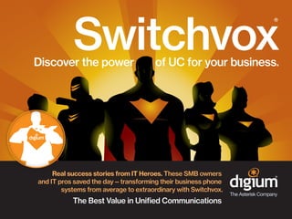 Switchvox
®

Discover the power

of UC for your business.

Real success stories from IT Heroes. These SMB owners
and IT pros saved the day—transforming their business phone
systems from average to extraordinary with Switchvox.

The Best Value in Unified Communications

 
