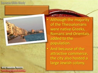Although the majority of the Thessalonians were native Greeks, Romans and Orientals added to the population.And because of the attractive commerce, the city also hosted a large Jewish colony.