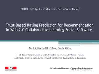 Trust-Based Rating Prediction for Recommendation in Web 2.0 Collaborative Learning Social Software ITHET  29th April – 1st May 2010, Cappadocia, Turkey Na Li, Sandy El Helou, Denis Gillet Real-Time Coordination and Distributed Interaction Systems (ReAct)  Automatic Control Lab, Swiss Federal Institute of Technology in Lausanne 