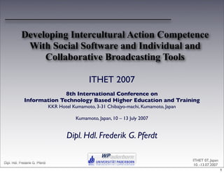 Developing Intercultural Action Competence
             With Social Software and Individual and
                 Collaborative Broadcasting Tools

                                                  ITHET 2007
                           8th International Conference on
             Information Technology Based Higher Education and Training
                                KKR Hotel Kumamoto, 3-31 Chibajyo-machi, Kumamoto, Japan

                                            Kumamoto, Japan, 10 – 13 July 2007


                                        Dipl. Hdl. Frederik G. Pferdt

                                                                                           ITHET 07, Japan
Dipl. Hdl. Frederik G. Pferdt                               1
                                                                                            10. -13.07.2007
                                                                                                              1