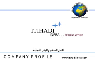 4401045451262327028744512623BUILDING NATIONS    www.itihadi-infra.com21729701506855ITIHADIINFRA....7013617-725459  ,[object Object],ITIHADI INFRA…                                                                                                                                                www.itihadi-infra.com                                                                                                                                                                                                                        BUILDING THE NATIONS…About ITIHADI To outline all aspect of the ITHIHADI INFRA involvement in summary will not fully compliment the diverse nature of its activities. Therefore, this has been generalized with special emphasis on the different sector, which is its pioneer business. A brief background of its humble beginnings, along with immediately related companies and divisions as they are referred to, is being described in this profile.Every giant edifice begins its journey upward with one small brick. Way back in 1991, when Mr. Hasim Al Mosawi was established M/S Hasim Al-Mosawi General Contracting Establishment to cater General Construction as well as Manpower Supply & Trading Business in Saudi Arabia has established everything  fairly modest except its mission. Now having crossed more than one and half decades of building up landmarks to the satisfaction of a sizeable clientele & valuable relation, Mr. Hasim Al-Mosawi decided to put forward to enrich his noble mission and convert this Establishment into very professional Infrastructure development company as ITIHADI SAUDI INFRASTRUCTURE CO. LIMITED by uniting highly experienced, professional & challenging people around the world.  ITIHADI Saudi Infrastructure Co. Limited is being branded as ITIHADI INFRA …..to participate very aggressively in the development of Infrastructure in and around of Holy Land of Kingdom of Saudi Arabia with a mission to become no. 1 Infrastructure Development Company in Middle East by 2020..Viewing all the challenges and gigantic development plan of Saudi Arabia government as well as Middle East Market, we fuel & foster our team to develop in such a way to take up the challenge & excel the organization with the growth of the nations, simultaneously excel oneself with the growth of the organization.                            2www.itihadi-infra.comDEVELOP YOUR POSSIBILITY ,[object Object]