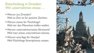 www.it-hilft.de
hilftit
Flüchtlingshilfe 4.0
 Warum aus Dresden?
Weil es Zeit ist für positive Zeichen.
 Warum etwas für Flüchtlinge?
Weil wir den Menschen helfen wollen.
 Warum unternehmerisches Ehrenamt?
Weil man etwas unternehmen könnte.
 Warum eine App für Handys?
Weil Flüchtlinge Smartphones nutzen.
Entscheidung in Dresden:
Wir unternehmen etwas …
 