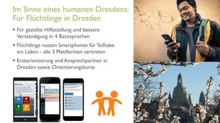 www.it-hilft.de
hilftit
Flüchtlingshilfe 4.0
 Für gezielte Hilfestellung und bessere
Verständigung in 4 Basissprachen
 Flüchtlinge nutzen Smartphones für Teilhabe
am Leben - alle 3 Plattformen vertreten
 Erstorientierung und Ansprechpartner in
Dresden sowie Orientierungskarte
Im Sinne eines humanen Dresdens:
Für Flüchtlinge in Dresden
 