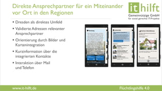 www.it-hilft.de
hilftit
Flüchtlingshilfe 4.0
Direkte Ansprechpartner für ein Miteinander
vor Ort in den Regionen
 Dresden als direktes Umfeld
 Validierte Adressen relevanter
Ansprechpartner
 Orientierung durch Bilder und
Kartenintegration
 Kurzinformation über die
integrierten Kontakte
 Interaktion über Mail
undTelefon
 