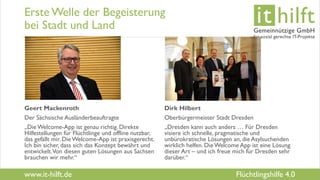 www.it-hilft.de
hilftit
Flüchtlingshilfe 4.0
Erste Welle der Begeisterung
bei Stadt und Land
Geert Mackenroth
Der Sächsische Ausländerbeauftragte
„Die Welcome-App ist genau richtig. Direkte
Hilfestellungen für Flüchtlinge und offline nutzbar,
das gefällt mir. DieWelcome-App ist praxisgerecht.
Ich bin sicher, dass sich das Konzept bewährt und
entwickelt.Von diesen guten Lösungen aus Sachsen
brauchen wir mehr.“
Dirk Hilbert
Oberbürgermeister Stadt Dresden
„Dresden kann auch anders … Für Dresden
visiere ich schnelle, pragmatische und
unbürokratische Lösungen an, die Asylsuchenden
wirklich helfen. DieWelcome App ist eine Lösung
dieser Art – und ich freue mich für Dresden sehr
darüber.“
 