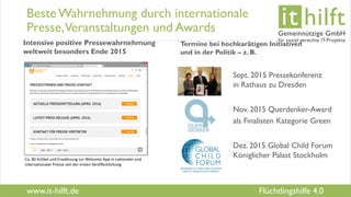 www.it-hilft.de
hilftit
Flüchtlingshilfe 4.0
Beste Wahrnehmung durch internationale
Presse,Veranstaltungen und Awards
Intensive positive Pressewahrnehmung
weltweit besonders Ende 2015
Termine bei hochkarätigen Initiativen
und in der Politik – z. B.
Sept. 2015 Pressekonferenz
in Rathaus zu Dresden
Nov. 2015 Querdenker-Award
als Finalisten Kategorie Green
Dez. 2015 Global Child Forum
Königlicher Palast StockholmCa. 80 Artikel und Erwähnung zur Welcome App in nationaler und
internationaler Presse seit der ersten Veröffentlichung
 