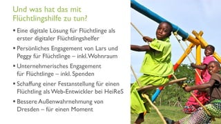 www.it-hilft.de
hilftit
Flüchtlingshilfe 4.0
 Eine digitale Lösung für Flüchtlinge als
erster digitaler Flüchtlingshelfer
 Persönliches Engagement von Lars und
Peggy für Flüchtlinge – inkl.Wohnraum
 Unternehmerisches Engagement
für Flüchtlinge – inkl. Spenden
 Schaffung einer Festanstellung für einen
Flüchtling als Web-Entwickler bei HeiReS
 Bessere Außenwahrnehmung von
Dresden – für einen Moment
Und was hat das mit
Flüchtlingshilfe zu tun?
 