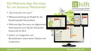 www.it-hilft.de
hilftit
Flüchtlingshilfe 4.0
Die Welcome App Germany
für ein besseres Miteinander
 „Das brauchen wir auch!“
 Weiterentwicklung als Modell für die
Bundesrepublik Deutschland
 Welcome App Germany mit allgemeinen
Informationen zum Tag der Deutschen
Einheit 03.10. 2015
 System zur Integration von
Bundesländern sowie deren Städten und
Landkreisen
 