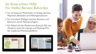 www.it-hilft.de
hilftit
Flüchtlingshilfe 4.0
 Für ein besseres Miteinander im Dialog zwischen
Migranten, Behörden und Hilfsorganisationen
 Für interaktive Dialoge zwischen Beratern und
Betreuern durch Mehrsprachigkeit
 Für Tablets auf den Plattformen Android, iOS und
Windows sowie für Laptops und Desktop-PCs
der modernen Windowsplattform.
Im Sinne echter Hilfe:
Für Helfer, Berater, Behörden
 