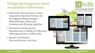 www.it-hilft.de
hilftit
Flüchtlingshilfe 4.0
Gelingende Integration durch
verständliche Information
 Erklärende Informationen zu vielen
integrationsrelevantenThemen wie
Grundgesetz, Bildung, Religion,
Alkohol/Drogen, Gebräuche,
Umweltschutz, Kleidung, Liebe/Sex
 Konstante Erweiterung und
Aktualisierung im Dialog mit Migranten,
Hilfsorganisationen und Behörden
 Sprache als Schlüssel:
Nun auch Russisch und Farsi.
 