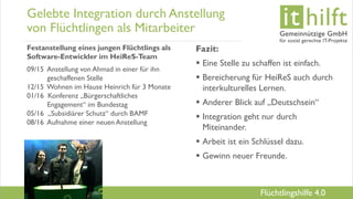 www.it-hilft.de
hilftit
Flüchtlingshilfe 4.0
Gelebte Integration durch Anstellung
von Flüchtlingen als Mitarbeiter
Festanstellung eines jungen Flüchtlings als
Software-Entwickler im HeiReS-Team
09/15 Anstellung von Ahmad in einer für ihn
geschaffenen Stelle
12/15 Wohnen im Hause Heinrich für 3 Monate
01/16 Konferenz „Bürgerschaftliches
Engagement“ im Bundestag
05/16 „Subsidiärer Schutz“ durch BAMF
08/16 Aufnahme einer neuen Anstellung
Fazit:
 Eine Stelle zu schaffen ist einfach.
 Bereicherung für HeiReS auch durch
interkulturelles Lernen.
 Anderer Blick auf „Deutschsein“
 Integration geht nur durch
Miteinander.
 Arbeit ist ein Schlüssel dazu.
 Gewinn neuer Freunde.
 