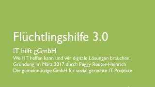 www.it-hilft.de
hilftit
Flüchtlingshilfe 4.0
Flüchtlingshilfe 3.0
IT hilft gGmbH
Weil IT helfen kann und wir digitale Lösungen brauchen.
Gründung im März 2017 durch Peggy Reuter-Heinrich
Die gemeinnützige GmbH für sozial gerechte IT Projekte
 