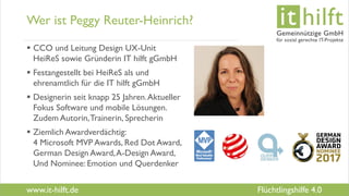 www.it-hilft.de
hilftit
Flüchtlingshilfe 4.0
Wer ist Peggy Reuter-Heinrich?
 CCO und Leitung Design UX-Unit
HeiReS sowie Gründerin IT hilft gGmbH
 Festangestellt bei HeiReS als und
ehrenamtlich für die IT hilft gGmbH
 Designerin seit knapp 25 Jahren.Aktueller
Fokus Software und mobile Lösungen.
Zudem Autorin,Trainerin, Sprecherin
 Ziemlich Awardverdächtig:
4 Microsoft MVP Awards, Red Dot Award,
German Design Award,A-Design Award,
Und Nominee: Emotion und Querdenker
 