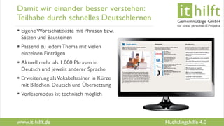 www.it-hilft.de
hilftit
Flüchtlingshilfe 4.0
Damit wir einander besser verstehen:
Teilhabe durch schnelles Deutschlernen
 Eigene Wortschatzkiste mit Phrasen bzw.
Sätzen und Bausteinen
 Passend zu jedemThema mit vielen
einzelnen Einträgen
 Aktuell mehr als 1.000 Phrasen in
Deutsch und jeweils anderer Sprache
 Erweiterung alsVokabeltrainer in Kürze
mit Bildchen, Deutsch und Übersetzung
 Vorlesemodus ist technisch möglich
 