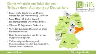 www.it-hilft.de
hilftit
Flüchtlingshilfe 4.0
Damit wir nicht nur lokal denken:
Teilhabe durch Auslegung auf Deutschland
 Immer mehr Landkreise und Städte
werden Teil der Welcome App Germany
 Stand März: 50 Städte, davon 8
Landeshauptstädte und 10 Landkreise.
 Weitere 30 Regionen in Diskussion
 Vorreiter-Bundesland Sachsen als erste
Landesebene dabei.
 Gute Zusammenarbeit mit den schon
integrierten Regionen.
 Ziel ist steigende Nutzung und
Implementierung in allen Bundesländern,
Städten und Landkreisen
 