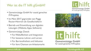 www.it-hilft.de
hilftit
Flüchtlingshilfe 4.0
Wer ist die IT hilft gGmbH?
 Gemeinnützige GmbH für sozial gerechte
IT-Projekte
 Im März 2017 gegründet von Peggy
Reuter-Heinrich als Gesellschafterin
 Betrieb und Entwicklung von digitalen
Lösungen (Website,Apps, Software)
 Gemeinnützige Zweck
 FürWeltoffenheit und Integration
 Für besseres Lehren und Lernen
 Für Barrierefreiheit und Inklusion
 Für faire Chancen am Arbeitsmarkt
 