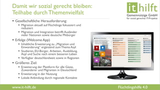 www.it-hilft.de
hilftit
Flüchtlingshilfe 4.0
Damit wir sozial gerecht bleiben:
Teilhabe durchThemenvielfalt
 Gesellschaftliche Herausforderung:
 Migration aktuell auf Flüchtlinge fokussiert und
reduziert
 Migration und Integration betrifft Ausländer
vieler Nationen sowie deutsche Mitbürger
 Erfolge (Welcome App)
 Inhaltliche Erweiterung zu „Migration und
Einwanderung“ ergänzend zum Thema Asyl
 Studieren, EU-Bürger, Arbeiten, Ausbildung,
Asyl und Suche nach einem besseren Leben
 Verfügbar deutschlandweit sowie in Regionen
 Größeres Ziel:
 Erweiterung der Plattform für alle Gäste,
Zuwanderer und Migranten in Deutschland
 Erweiterung in der Nutzung
 Lokale Anbindung durch regionale Kontakte
 