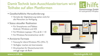 www.it-hilft.de
hilftit
Flüchtlingshilfe 4.0
Damit Technik kein Ausschlusskriterium wird:
Teilhabe auf allen Plattformen
 Gesellschaftliche Herausforderung:
 Vorteile der Digitalisierung stehen nicht für
alle Menschen zurVerfügung
 Status aktueller Realisation
 Für Smarphones undTablets:
Android, Windows und iOS
 FürWindows Laptops / PCs ab 8.1 / 10
 FürWindowsTerminalrechner ab 8.1
 Anvisierte Formate
 Fassung für ältereWindows PCs (Win. 7)
 Verfügbar machen als Internetseite
 Drucksachen für Deutschunterricht
und ggf. sogar als Buch
 