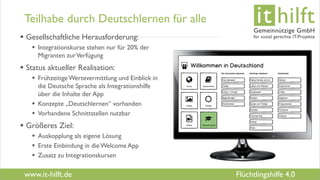 www.it-hilft.de
hilftit
Flüchtlingshilfe 4.0
Teilhabe durch Deutschlernen für alle
 Gesellschaftliche Herausforderung:
 Integrationskurse stehen nur für 20% der
Migranten zurVerfügung
 Status aktueller Realisation:
 FrühzeitigeWertevermittlung und Einblick in
die Deutsche Sprache als Integrationshilfe
über die Inhalte der App
 Konzepte „Deutschlernen“ vorhanden
 Vorhandene Schnittstellen nutzbar
 Größeres Ziel:
 Auskopplung als eigene Lösung
 Erste Einbindung in die Welcome App
 Zusatz zu Integrationskursen
 
