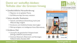 www.it-hilft.de
hilftit
Flüchtlingshilfe 4.0
Damit wir weltoffen bleiben:
Teilhabe über die Grenzen hinweg
 Gesellschaftliche Herausforderung:
 Migration ist ein globalesThema
 AufWelcome App Germany reduziert
 Status aktueller Realisation
 Technik und Software-Entwicklung macht jede
Welcome App möglich
 Strukturen und inhaltliche Ansätze übertragbar
 Mehrsprachigkeit mit intelligenter Auto-Übersetzung
 Größeres Ziel:
 Lösung für die griechischen Hotspot-Inseln
(Anfrage UNHCR Griechenland)
 Interesse Dänemark, Österreich und Norwegen.
Vielleicht Italien, Kanada, USA?
 