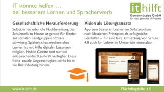 www.it-hilft.de
hilftit
Flüchtlingshilfe 4.0
IT könnte helfen …
bei besserem Lernen und Spracherwerb
Gesellschaftliche Herausforderung
Selbstlernen oder die Nachbereitung des
Schulstoffs zu Hause ist gerade für Kinder
aus sozialen Randgruppen oftmals
schwierig. Spielerisches, mediennahes
Lernen ist mit Hilfe digitaler Lösungen
möglich. Mobile Geräte sind nur bei
entsprechender Kaufkraft verfügbar. Diese
frühe soziale Ungerechtigkeit wirkt bis in
die Berufsbildung hinein.
Vision als Lösungsansatz
App zum besseren Lernen im Selbststudium
nach klassichen Prinzipien als erfolgreiche
Lernhilfen – für eine faire Umsetzung von Schule
4.0 auch für Lehrer im Unterricht einsetzbar
 