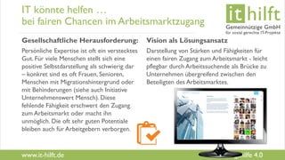 www.it-hilft.de
hilftit
Flüchtlingshilfe 4.0
IT könnte helfen …
bei fairen Chancen im Arbeitsmarktzugang
Gesellschaftliche Herausforderung:
Persönliche Expertise ist oft ein verstecktes
Gut. Für viele Menschen stellt sich eine
positive Selbstdarstellung als schwierig dar
– konkret sind es oft Frauen, Senioren,
Menschen mit Migrationshintergrund oder
mit Behinderungen (siehe auch Initiative
Unternehmenswert Mensch). Diese
fehlende Fähigkeit erschwert den Zugang
zum Arbeitsmarkt oder macht ihn
unmöglich. Die oft sehr guten Potentiale
bleiben auch für Arbeitgebern verborgen.
Vision als Lösungsansatz
Darstellung von Stärken und Fähigkeiten für
einen fairen Zugang zum Arbeitsmarkt - leicht
pflegbar durch Arbeitssuchende als Brücke zu
Unternehmen übergreifend zwischen den
Beteiligten des Arbeitsmarktes.
 