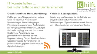 www.it-hilft.de
hilftit
Flüchtlingshilfe 4.0
IT könnte helfen …
bei mehrTeilhabe und Barrierefreiheit
Gesellschaftliche Herausforderung:
Meldungen zum Alltagsgeschehen stehen
kaum für kaum für Menschen mit
Behinderungen, Beeinträchtigungen,
Migrationshintergrund oder Analphabeten
zurVerfügung. Printformate wie Zeitungen
sind nicht zugängig bzw. nur durch teure
Reader. Eine Ausgrenzung aus
gesellschaftlicher Teilhabe ist eine
Folgeerscheinung. Die per Bundesteilhabe-
Gesetz anvisierte Barrierefreiheit ist
praktisch kaum gegeben – auch nicht in
digitalen Lösungen.
Vision als Lösungsansatz
Etablierung von Standards für die Teilhabe am
alltäglichen Leben für Menschen mit
Behinderungen / Sprachbarrieren durch Einsatz
von Hilfstechnologien und einfachem Design
 