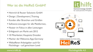 www.it-hilft.de
hilftit
Flüchtlingshilfe 4.0
Wer ist die HeiReS GmbH?
 Heinrich & Reuter Solutions GmbH
 Design | Development |Training
 Kunden aller Branchen und Größen
 Software-Lösungen für alle Plattformen,
 Nutzer im Fokus in allen Leistungen
 Erfolgreich am Markt seit 2012
 10 Mitarbeiter, Hauptsitz Dresden
 Macher der Welcome-App-Germany
 Weltoffener Arbeitgeber auch für
Flüchtlinge – auf gerechtem Level
 