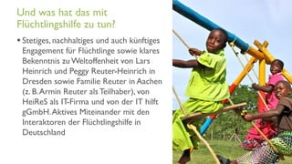 www.it-hilft.de
hilftit
Flüchtlingshilfe 4.0
 Stetiges, nachhaltiges und auch künftiges
Engagement für Flüchtlinge sowie klares
Bekenntnis zu Weltoffenheit von Lars
Heinrich und Peggy Reuter-Heinrich in
Dresden sowie Familie Reuter in Aachen
(z. B.Armin Reuter als Teilhaber), von
HeiReS als IT-Firma und von der IT hilft
gGmbH.Aktives Miteinander mit den
Interaktoren der Flüchtlingshilfe in
Deutschland
Und was hat das mit
Flüchtlingshilfe zu tun?
 