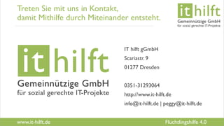 www.it-hilft.de
hilftit
Flüchtlingshilfe 4.0
Treten Sie mit uns in Kontakt,
damit Mithilfe durch Miteinander entsteht.
IT hilft gGmbH
Scariastr. 9
01277 Dresden
0351-31293064
http://www.it-hilft.de
info@it-hilft.de | peggy@it-hilft.de
 