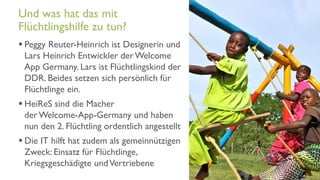 www.it-hilft.de
hilftit
Flüchtlingshilfe 4.0
 Peggy Reuter-Heinrich ist Designerin und
Lars Heinrich Entwickler derWelcome
App Germany. Lars ist Flüchtlingskind der
DDR. Beides setzen sich persönlich für
Flüchtlinge ein.
 HeiReS sind die Macher
derWelcome-App-Germany und haben
nun den 2. Flüchtling ordentlich angestellt
 Die IT hilft hat zudem als gemeinnützigen
Zweck: Einsatz für Flüchtlinge,
Kriegsgeschädigte undVertriebene
Und was hat das mit
Flüchtlingshilfe zu tun?
 
