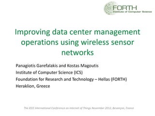 Improving data center management
  operations using wireless sensor
             networks
Panagiotis Garefalakis and Kostas Magoutis
Institute of Computer Science (ICS)
Foundation for Research and Technology – Hellas (FORTH)
Heraklion, Greece



   The IEEE International Conference on Internet of Things November 2012, Besançon, France
 