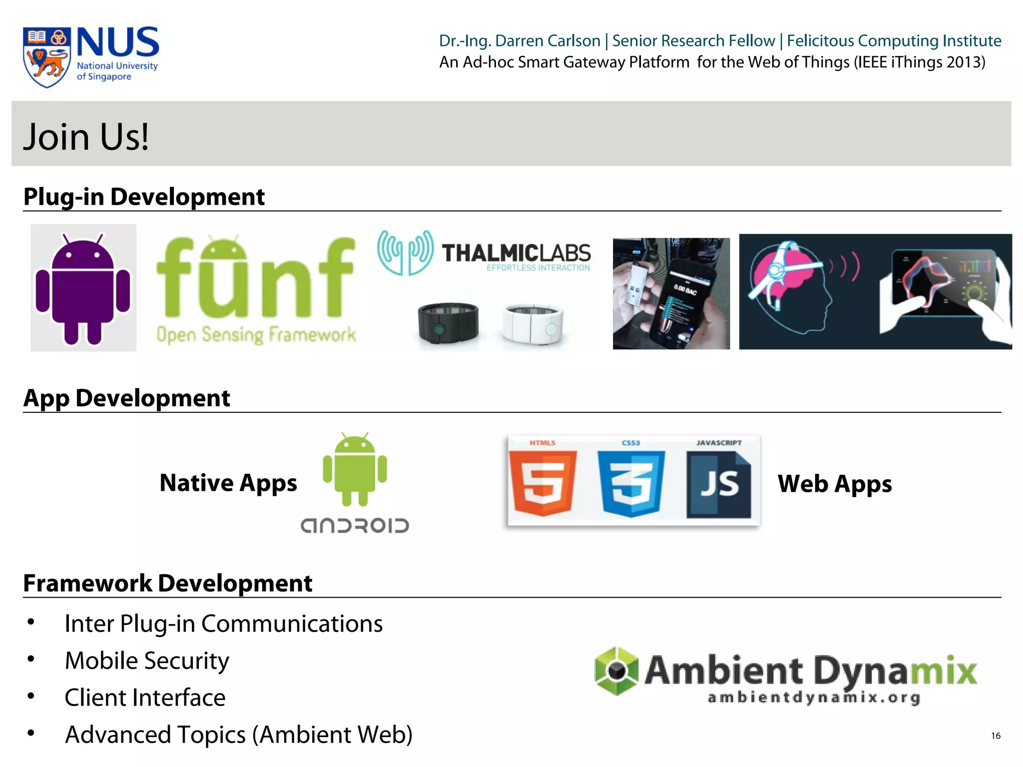 Institut für Beispielsysteme | Forschungsgruppe Systembeispiele
Dr.-Ing. Darren Carlson | Senior Research Fellow | Felicitous Computing Institute
An Ad-hoc Smart Gateway Platform for the Web of Things (IEEE iThings 2013)
Join Us!
16
Plug-in Development
App Development
Framework Development
Native Apps Web Apps
• Inter Plug-in Communications
• Mobile Security
• Client Interface
• Advanced Topics (Ambient Web)
 