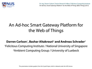 Institut für Beispielsysteme | Forschungsgruppe Systembeispiele
Dr.-Ing. Darren Carlson | Senior Research Fellow | Felicitous Computing Institute
An Ad-hoc Smart Gateway Platform for the Web of Things (IEEE iThings 2013)
An Ad-hoc Smart Gateway Platform for
the Web of Things
Darren Carlson1
, Bashar Altakrouri2
and Andreas Schrader2
1
Felicitous Computing Institute / National University of Singapore
2
Ambient Computing Group / University of Luebeck
This presentation includes graphics from the Crystal Project, which is released under the LGPL license.
 