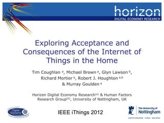 Exploring Acceptance and
Consequences of the Internet of
      Things in the Home
  Tim Coughlan a, Michael Brown a, Glyn Lawson b,
      Richard Mortier a, Robert J. Houghton a,b
               & Murray Goulden a

  Horizon Digital Economy Research(a) & Human Factors
    Research Group(b), University of Nottingham, UK


               IEEE iThings 2012
 